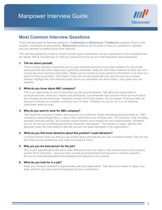 7
Manpower Interview Guide
Most Common Interview Questions
There are two types of interview questions: Traditional and Behavioral. Traditional questions focus on the
position, motivations or work history. Behavioral questions are focused on how you reacted to a situation
and are intended to predict future work behavior.
The next few questions include a mixture of both types of questions, but are organized by how frequently they
are asked. We’ve included tips to craft your response for the top ten most frequently asked questions.
1. Tell me about yourself.
This is a great question to practice prior to your interview because it’s an open question for you to talk
about yourself and what makes you a great job candidate. Keep the information relevant to work and don’t
include too much personal information. Make sure to include as much pertinent information in as short of a
period of time as possible. That doesn’t mean you should speed-talk your way through your answer;
instead, highlight the most relevant points about your education and work history, your goals and your
interests.
2. What do you know about ABC company?
This is an opportunity for you to show that you did your homework. Talk about the organization’s
products/services, revenues, mission and philosophy, but remember that you don’t know as much about
the company as the Interviewer. Keep the answer short and positive. Do not answer “Everyone tells me
that your business is in trouble, and that’s why I’m here”. Whether it’s true or not, it is not what the
Interviewer wants to hear.
3. Why do you want to work for ABC company?
Talk about the company’s needs, and how you can contribute. Share something along the lines of, “ABC
company is doing things (like x, y and z) that I would like to be involved with.” For example, if the company
stresses financial controls, your answer should mention your respect for cost consciousness. Whatever
you do, do not say something general like “because I like people.” This answer is vague, generic and
generally leads the Interviewer to feel like you are not really interested in the organization.
4. What do you find most attractive about this position? Least attractive?
List three factors of the job that you are excited about and feel like you can contribute toward. Only list one
item that may be unattractive and make sure that it’s minor.
5. Why are you the best person for the job?
This is your opportunity to talk about what differences you can make in this position and to the company
overall. Don’t hold back – toot your horn on past accomplishments and be sure to mention specifics.
Be sure to make all past references relatable and relevant to this position.
6. What do you look for in a job?
Keep your answers oriented to opportunities with this organization. Talk about your desire to apply your
skills, perform your best and be recognized for your contribution.
 