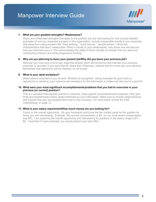 8
Manpower Interview Guide
7. What are your greatest strengths? Weaknesses?
Share your three best strengths that apply to the position you are interviewing for and provide detailed
examples of how you impacted a project or the organization. Include measurable results in your response.
Shy away from using answers like “hard working,” “quick learner,” “people person,” which are
characteristics that aren’t measurable. When it comes to your weaknesses, only share one and discuss
how you improved upon it. This demonstrates the ability to think critically of oneself, that you welcome
constructive criticism and show progressive thinking.
8. Why are you planning to leave your present job/Why did you leave your previous job?
Although you may have a lot to say, keep this answer short. Be honest but don’t tarnish your previous
employer or yourself. If you were laid-off, share that. Otherwise, indicate that the move was your decision.
Remember that references will be checked, so be honest.
9. What is your ideal workplace?
Share what is important to you at work. Whether its recognition, being rewarded for good work or
opportunity to advance, your opinions are necessary for the Interviewer to make sure that you’re a good fit.
10. What were your most significant accomplishments/problems that you had to overcome in your
previous (or current) position?
This is a question that requires practice in advance. Have specific accomplishments prepared. Only give
three accomplishments unless asked otherwise by your Interviewer. Make sure to include measurements
and impacts that your accomplishments had on the company. For more detail, review the CAR
methodology on page 12.
11. What is your salary requirement/How much money are you looking for?
Focus on the overall opportunity. Do your homework and know the fair market value for the position for
which you are interviewing. Example: “My current compensation is $X (or my most recent compensation
was $X). I am exploring the overall opportunity and interviewing for positions in the salary range of $Y -
$Z. I trust that if I were selected, you would present your best offer.”
 