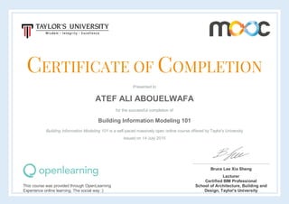 CERTIFICATE OF COMPLETION
Presented to
ATEF ALI ABOUELWAFA
for the successful completion of
Building Information Modeling 101
Building Information Modeling 101 is a self-paced massively open online course offered by Taylor's University
Issued on 14 July 2015
This course was provided through OpenLearning
Experience online learning. The social way :)
Bruce Lee Xia Sheng
Lecturer
Certified BIM Professional
School of Architecture, Building and
Design, Taylor's University
 