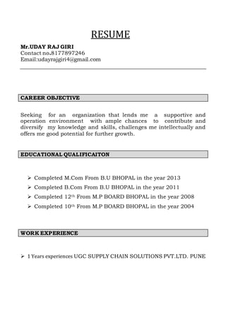 RESUME
Mr.UDAY RAJ GIRI
Contact no.8177897246
Email:udayrajgiri4@gmail.com
CAREER OBJECTIVE
Seeking for an organization that lends me a supportive and
operation environment with ample chances to contribute and
diversify my knowledge and skills, challenges me intellectually and
offers me good potential for further growth.
EDUCATIONAL QUALIFICAITON
 Completed M.Com From B.U BHOPAL in the year 2013
 Completed B.Com From B.U BHOPAL in the year 2011
 Completed 12th From M.P BOARD BHOPAL in the year 2008
 Completed 10th From M.P BOARD BHOPAL in the year 2004
WORK EXPERIENCE
 1 Years experiences UGC SUPPLY CHAIN SOLUTIONS PVT.LTD. PUNE
 