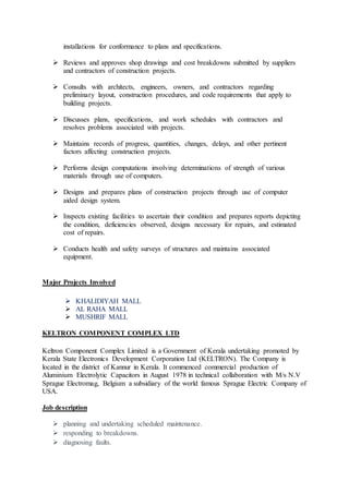 installations for conformance to plans and specifications.
 Reviews and approves shop drawings and cost breakdowns submitted by suppliers
and contractors of construction projects.
 Consults with architects, engineers, owners, and contractors regarding
preliminary layout, construction procedures, and code requirements that apply to
building projects.
 Discusses plans, specifications, and work schedules with contractors and
resolves problems associated with projects.
 Maintains records of progress, quantities, changes, delays, and other pertinent
factors affecting construction projects.
 Performs design computations involving determinations of strength of various
materials through use of computers.
 Designs and prepares plans of construction projects through use of computer
aided design system.
 Inspects existing facilities to ascertain their condition and prepares reports depicting
the condition, deficiencies observed, designs necessary for repairs, and estimated
cost of repairs.
 Conducts health and safety surveys of structures and maintains associated
equipment.
Major Projects Involved
 KHALIDIYAH MALL
 AL RAHA MALL
 MUSHRIF MALL
KELTRON COMPONENT COMPLEX LTD
Keltron Component Complex Limited is a Government of Kerala undertaking promoted by
Kerala State Electronics Development Corporation Ltd (KELTRON). The Company is
located in the district of Kannur in Kerala. It commenced commercial production of
Aluminium Electrolytic Capacitors in August 1978 in technical collaboration with M/s N.V
Sprague Electromag, Belgium a subsidiary of the world famous Sprague Electric Company of
USA.
Job description
 planning and undertaking scheduled maintenance.
 responding to breakdowns.
 diagnosing faults.
 