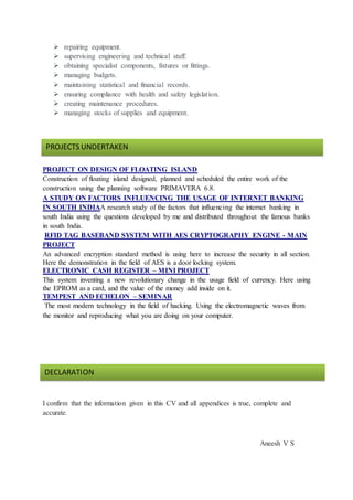  repairing equipment.
 supervising engineering and technical staff.
 obtaining specialist components, fixtures or fittings.
 managing budgets.
 maintaining statistical and financial records.
 ensuring compliance with health and safety legislation.
 creating maintenance procedures.
 managing stocks of supplies and equipment.
PROJECT ON DESIGN OF FLOATING ISLAND
Construction of floating island designed, planned and scheduled the entire work of the
construction using the planning software PRIMAVERA 6.8.
A STUDY ON FACTORS INFLUENCING THE USAGE OF INTERNET BANKING
IN SOUTH INDIAA research study of the factors that influencing the internet banking in
south India using the questions developed by me and distributed throughout the famous banks
in south India.
RFID TAG BASEBAND SYSTEM WITH AES CRYPTOGRAPHY ENGINE - MAIN
PROJECT
An advanced encryption standard method is using here to increase the security in all section.
Here the demonstration in the field of AES is a door locking system.
ELECTRONIC CASH REGISTER – MINI PROJECT
This system inventing a new revolutionary change in the usage field of currency. Here using
the EPROM as a card, and the value of the money add inside on it.
TEMPEST AND ECHELON – SEMINAR
The most modern technology in the field of hacking. Using the electromagnetic waves from
the monitor and reproducing what you are doing on your computer.
I confirm that the information given in this CV and all appendices is true, complete and
accurate.
Aneesh V S
PROJECTS UNDERTAKEN
DECLARATION
 
