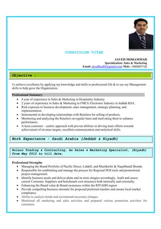 CURRICULUM VITAE
JAVED MOHAMMAD
Specialization: Sales & Marketing
Email: javedksa88@gmail.com Mob: - 0505837120
Objective :
To achieve excellence by applying my knowledge and skills in professional life & to use my Management
skills to help grow the Organization.
Professional Summary.
• 4 year of experience in Sales & Marketing in Hospitality Industry.
• 2 years of experience in Sales & Marketing in FMCG Electronic Industry in Jeddah KSA.
• Rich exposure to business development, sales management, strategic planning, and
implementation.
• Instrumental in developing relationships with Retailers for selling of products.
• Monitoring and analyzing the Retailers on regular basis and motivating them to enhance
performance.
• A keen customer – centric approach with proven abilities in driving team efforts towards
achievement of revenue targets, excellent communication and analytical skills.
Professional Strengths
• Managing the Brand Portfolio of Pacific Direct, Liddell, and Mueldorfer & Naqshbandi Brands.
• Responsible for establishing and manage the process for Regional POS tools and promotional
project management.
• Identify business needs and deliver plans and in-store stragies accordingly. Audit and assess
current Customer, Suppliers and benchmark cost structures both internally and externally.
• Enhancing the Brand value & Brand awareness within the RIYADH region.
• Provide compelling business rationale for proposed preferred retailers and ensure local market
compliance.
• Ability to analyze trends and recommend necessary changes.
• Monitored all marketing and sales activities and prepared various promotion activities for
customers.
Work Experience : Saudi Arabia (Jeddah & Riyadh)
Rolaco Trading & Contracting, As Sales & Marketing Specialist, (Riyadh)
From May 2012 to till date,
 