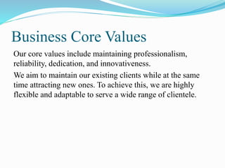 Business Core Values
Our core values include maintaining professionalism,
reliability, dedication, and innovativeness.
We aim to maintain our existing clients while at the same
time attracting new ones. To achieve this, we are highly
flexible and adaptable to serve a wide range of clientele.
 