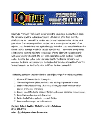 LiquiTube Premium Tire Sealant is guaranteed to save more money than it costs. 
If a company is willing to test LiquiTube in 10% to 25% of its fleet, then the 
product they purchase will be backed by a product replacement or money back 
guarantee. The company needs to be able to track average tire life, cost of tire 
repairs, cost of downtime, average fuel usage, and other costs associated with tire 
failure such as damage to vehicle caused by blow-outs. The vehicles being tested 
need reliable tracking data for a full average tire life both without sealant and 
with LiquiTube Tire Sealant. The test will be complete when the tires reach the 
end of their life due to tire failure or tread depth. The testing company can 
consider the test a success and end the test early if the data shows LiquiTube Tire 
Sealant has paid for itself before the full life of the tires has ended. 
The testing company should be able to see large savings in the following areas: 
1. Close to 95% reduction in tire repairs 
2. Time savings in tire pressure checks and adding air pressure to tires 
3. Less tire failures caused by small leaks leading to under-inflation which 
causes premature tire failure 
4. Longer tread life due to proper inflation and cooler operating temperatures 
5. Less driver and equipment downtime 
6. Better fuel efficiency due to proper inflation 
7. Less vehicle damage due to blow-outs 
Contact: Robert Davido / Global Preventive Solutions 
(855) 567-8378 
robert@globalpreventivesolutions.com 
