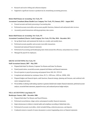 • Research and resolve billing and collection disputes
• Supported a significant increase in productivity by streamlining accounting processes.
Robert Half Finance & Accounting. New York, NY
Accountant Consultant (Home Health Care Company New York, NY) January 2012 – August 2012.
• Ensured accurate and timely processing of accounting data.
• Performed accounts receivables and accounts payable functions, balanced cash and posted sales invoices.
• Accurately posted transactions utilizing proprietary data system.
Robert Half Finance & Accounting. New York, NY
Accountant Consultant (Charter Yacht Company New York, NY) May 2010 – December 2011.
• Set up Quick books and maintained the books on a weekly and monthly basis.
• Performed accounts payables and accounts receivable transactions.
Generated and analysed financial statements
• Performed all accounting and bookkeeping tasks which ensured the efficiency and productivity of client
• Managed the payroll for employees.
KRANZ ACCOUNTING New York, NY
Staff Accountant January 2007 – May 2010
• Prepared Individual Tax Returns, Corporate Tax Returns and Estate Tax Returns.
• Posted journal entries, reconciled accounts, prepared trial balance and financial statements.
• Proved expertise in payroll processing and prepared forms 940, 941, NYS 45.
• Completed and submitted tax remittance forms, W-2’s, 1099-misc, 1099-int, 1099R, 1098.
• Prepared budgets and financial reports, audit functions, financial strategy, planning and forecasts, and conferred with
senior management teams.
• Proved ability in utilizing multi-tasking expertise to generate detailed and complex financial statements, performed account
analysis, reconciled bank statements, prepared invoices, and conducted precise budget analysis.
NELA ACCOUNTING Long Island, NY
Bookkeeper January 2002 – December 2006
• Prepared Individual Tax Returns and Payroll Returns.
• Performed reconciliations, ledger entries and prepared monthly financial statements.
• Improved processes in relation to internal audits and compliance according to federal/state rules. .
• Performed all accounts receivables, which included billing, collection processes, and deposits.
• Conducted extensive research of source documents to correct longstanding errors on financial statements
 