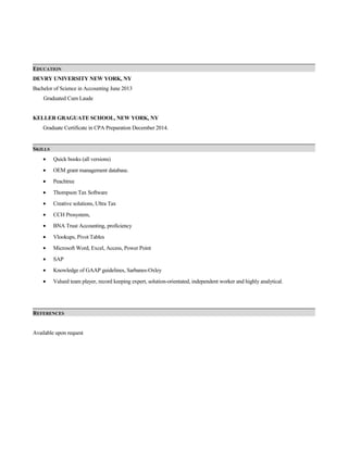 EDUCATION
DEVRY UNIVERSITY NEW YORK, NY
Bachelor of Science in Accounting June 2013
Graduated Cum Laude
KELLER GRAGUATE SCHOOL, NEW YORK, NY
Graduate Certificate in CPA Preparation December 2014.
SKILLS
• Quick books (all versions)
• OEM grant management database.
• Peachtree
• Thompson Tax Software
• Creative solutions, Ultra Tax
• CCH Prosystem,
• BNA Trust Accounting, proficiency
• Vlookups, Pivot Tables
• Microsoft Word, Excel, Access, Power Point
• SAP
• Knowledge of GAAP guidelines, Sarbanes-Oxley
• Valued team player, record keeping expert, solution-orientated, independent worker and highly analytical.
REFERENCES
Available upon request
 