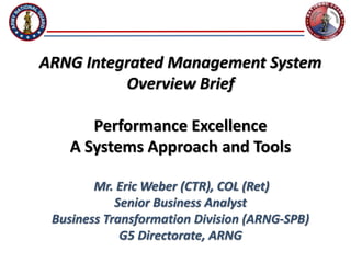 ARNG Integrated Management System
Overview Brief
Performance Excellence
A Systems Approach and Tools
Mr. Eric Weber (CTR), COL (Ret)
Senior Business Analyst
Business Transformation Division (ARNG-SPB)
G5 Directorate, ARNG
 