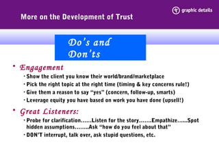 More on the Development of Trust
• Engagement
• Show the client you know their world/brand/marketplace
• Pick the right topic at the right time (timing & key concerns rule!)
• Give them a reason to say “yes” (concern, follow-up, smarts)
• Leverage equity you have based on work you have done (upsell!)
• Great Listeners:
• Probe for clarification……Listen for the story…….Empathize…...Spot
hidden assumptions……..Ask “how do you feel about that”
• DON’T interrupt, talk over, ask stupid questions, etc.
Do’s and
Don’ts
 