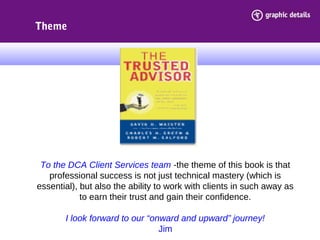 To the DCA Client Services team -the theme of this book is that
professional success is not just technical mastery (which is
essential), but also the ability to work with clients in such away as
to earn their trust and gain their confidence.
I look forward to our “onward and upward” journey!
Jim
Theme
 