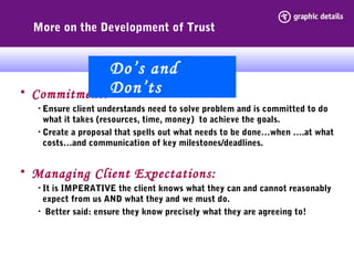 More on the Development of Trust
• Commitment:
• Ensure client understands need to solve problem and is committed to do
what it takes (resources, time, money) to achieve the goals.
• Create a proposal that spells out what needs to be done…when ….at what
costs…and communication of key milestones/deadlines.
• Managing Client Expectations:
• It is IMPERATIVE the client knows what they can and cannot reasonably
expect from us AND what they and we must do.
• Better said: ensure they know precisely what they are agreeing to!
Do’s and
Don’ts
 
