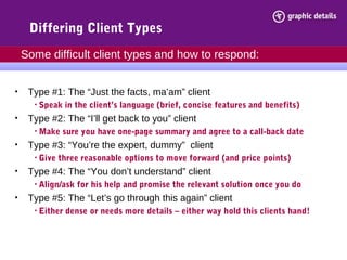 Differing Client Types
• Type #1: The “Just the facts, ma’am” client
• Speak in the client’s language (brief, concise features and benefits)
• Type #2: The “I’ll get back to you” client
• Make sure you have one-page summary and agree to a call-back date
• Type #3: “You’re the expert, dummy” client
• Give three reasonable options to move forward (and price points)
• Type #4: The “You don’t understand” client
• Align/ask for his help and promise the relevant solution once you do
• Type #5: The “Let’s go through this again” client
• Either dense or needs more details – either way hold this clients hand!
Some difficult client types and how to respond:
 