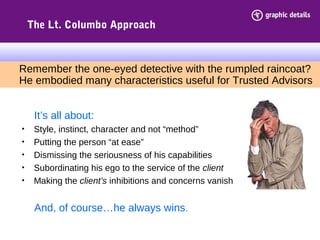 The Lt. Columbo Approach
It’s all about:
• Style, instinct, character and not “method”
• Putting the person “at ease”
• Dismissing the seriousness of his capabilities
• Subordinating his ego to the service of the client
• Making the client’s inhibitions and concerns vanish
And, of course…he always wins.
Remember the one-eyed detective with the rumpled raincoat?
He embodied many characteristics useful for Trusted Advisors
 