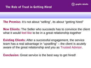 The Role of Trust in Getting Hired
The Premise: It’s not about “selling”, its about “getting hired”
New Clients: The Seller who succeeds has to convince the client
what it would feel like to be in a great relationship together
Existing Clients: After a successful engagement, the service
team has a real advantage in “upselling” – the client is acutely
aware of the great relationship and you as Trusted Advisor.
Conclusion: Great service is the best way to get hired!
 