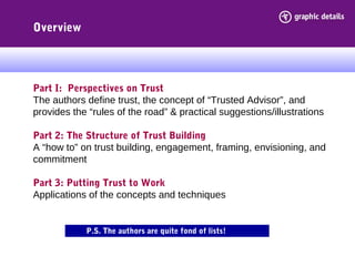 Overview
Part I: Perspectives on Trust
The authors define trust, the concept of “Trusted Advisor”, and
provides the “rules of the road” & practical suggestions/illustrations
Part 2: The Structure of Trust Building
A “how to” on trust building, engagement, framing, envisioning, and
commitment
Part 3: Putting Trust to Work
Applications of the concepts and techniques
P.S. The authors are quite fond of lists!
 