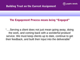 The Engagement Process means being “Engaged”
“….Serving a client does not just mean going away, doing
the work, and coming back with a wonderful product/
service. We must keep clients up to date, continue to get
their feedback, and built their input into the deliverable”
Building Trust on the Current Assignment
 