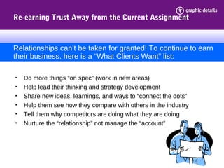 Re-earning Trust Away from the Current Assignment
• Do more things “on spec” (work in new areas)
• Help lead their thinking and strategy development
• Share new ideas, learnings, and ways to “connect the dots”
• Help them see how they compare with others in the industry
• Tell them why competitors are doing what they are doing
• Nurture the “relationship” not manage the “account”
Relationships can’t be taken for granted! To continue to earn
their business, here is a “What Clients Want” list:
 