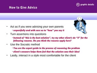 How to Give Advice
• Act as if you were advising your own parents
• respectfully and with care as to “how” you say it
• Turn assertions into questions
• Instead of “this is the best solution”, try my other client’s do “X” for the
following reasons. Do you think the reasons apply here?
• Use the Socratic method
• You are the expert guide in the process of reasoning the problem
• client’s answers helps them feel that the solution was their idea!
• Lastly, interact in a style most comfortable for the client
 