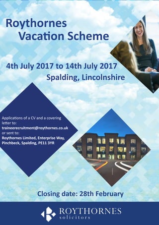 Vacation Scheme
Roythornes
Spalding, Lincolnshire
4th July 2017 to 14th July 2017
Closing date: 28th February
Applications of a CV and a covering
letter to:
traineerecruitment@roythornes.co.uk
or sent to:
Roythornes Limited, Enterprise Way,
Pinchbeck, Spalding, PE11 3YR
 