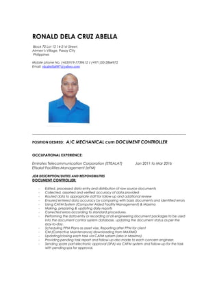 ______________________________________________________________________________________
POSITION DESIRED: A/C MECHANICAL cum DOCUMENT CONTROLLER
OCCUPATIONAL EXPERIENCE:
Emirates Telecommunication Corporation (ETISALAT) Jan 2011 to Mar 2016
Etisalat Facilities Management (eFM)
JOB DESCRIPTION/DUTIES AND RESPONSIBILITIES
DOCUMENT CONTROLLER:
- Edited, processed data entry and distribution of raw source documents
- Collected, assorted and verified accuracy of data provided
- Routed data to appropriate staff for follow up and additional review
- Ensured entered data accuracy by comparing with basis documents and identified errors
- Using CAFM System (Computer Aided Facility Management) & Maximo
- Making, preparing & updating daily reports
- Corrected errors according to standard procedures.
- Performing the data entry or recording of all engineering document packages to be used
into the document control system database, updating the document status as per the
day-to-day.
- Scheduling PPM Plans as asset vise, Reporting after PPM for client
- CM (Corrective Maintenance) downloading from MAXIMO
- Updating/closing each task via CAFM system (also in Maximo).
- Providing pending task report and follow-up also made to each concern engineer.
- Sending spare part electronic approval (SPA) via CAFM system and follow-up for the task
with pending spa for approval.
RONALD DELA CRUZ ABELLA
Block 72 Lot 12 14-21st Street,
Airmen’s Village, Pasay City
Philippines
Mobile phone No. (+63)919-7739612 / (+971)50-2864972
Email: rdcabella007@yahoo.com
 
