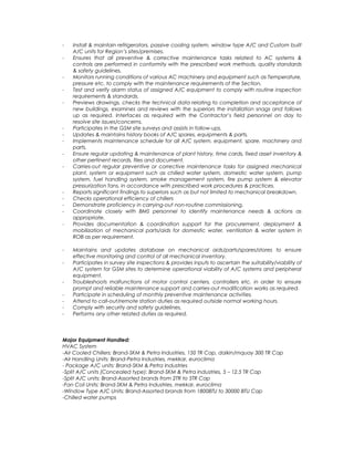 - Install & maintain refrigerators, passive cooling system, window type A/C and Custom built
A/C units for Region’s sites/premises.
- Ensures that all preventive & corrective maintenance tasks related to AC systems &
controls are performed in conformity with the prescribed work methods, quality standards
& safety guidelines.
- Monitors running conditions of various AC machinery and equipment such as Temperature,
pressure etc. to comply with the maintenance requirements of the Section.
- Test and verify alarm status of assigned A/C equipment to comply with routine inspection
requirements & standards.
- Previews drawings, checks the technical data relating to completion and acceptance of
new buildings, examines and reviews with the superiors the installation snags and follows
up as required. Interfaces as required with the Contractor’s field personnel on day to
resolve site issues/concerns.
- Participates in the GSM site surveys and assists in follow-ups.
- Updates & maintains history books of A/C spares, equipments & parts.
- Implements maintenance schedule for all A/C system, equipment, spare, machinery and
parts.
- Ensure regular updating & maintenance of plant history, time cards, fixed asset inventory &
other pertinent records, files and document.
- Carries-out regular preventive or corrective maintenance tasks for assigned mechanical
plant, system or equipment such as chilled water system, domestic water system, pump
system, fuel handling system, smoke management system, fire pump system & elevator
pressurization fans, in accordance with prescribed work procedures & practices.
- Reports significant findings to superiors such as but not limited to mechanical breakdown.
- Checks operational efficiency of chillers
- Demonstrate proficiency in carrying-out non-routine commissioning.
- Coordinate closely with BMS personnel to identify maintenance needs & actions as
appropriate.
- Provides documentation & coordination support for the procurement, deployment &
mobilization of mechanical parts/aids for domestic water, ventilation & water system in
ROB as per requirement.
- Maintains and updates database on mechanical aids/parts/spares/stores to ensure
effective monitoring and control of all mechanical inventory.
- Participates in survey site inspections & provides inputs to ascertain the suitability/viability of
A/C system for GSM sites to determine operational viability of A/C systems and peripheral
equipment.
- Troubleshoots malfunctions of motor control centers, controllers etc. in order to ensure
prompt and reliable maintenance support and carries-out modification works as required.
- Participate in scheduling of monthly preventive maintenance activities.
- Attend to call-out/remote station duties as required outside normal working hours.
- Comply with security and safety guidelines.
- Performs any other related duties as required.
Major Equipment Handled:
HVAC System
-Air Cooled Chillers: Brand-SKM & Petra Industries, 150 TR Cap, daikin/mquay 300 TR Cap
-Air Handling Units: Brand-Petra Industries, mekkar, euroclima
- Package A/C units: Brand-SKM & Petra Industries
-Split A/C units (Concealed type): Brand-SKM & Petra Industries, 5 – 12.5 TR Cap
-Split A/C units: Brand-Assorted brands from 2TR to 5TR Cap
-Fan Coil Units: Brand-SKM & Petra Industries, mekkar, euroclima
-Window Type A/C Units: Brand-Assorted brands from 1800BTU to 30000 BTU Cap
-Chilled water pumps
 