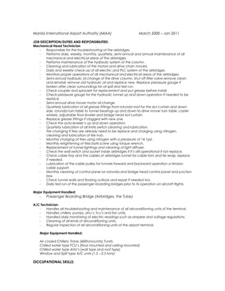 Manila International Airport Authority (MIAA) March 2000 – Jan 2011
JOB DESCRIPTION/DUTIES AND RESPONSIBILITIES:
Mechanical Head Technician
- Responsible for the troubleshooting of the airbridges.
- Performs daily, weekly, monthly, quarterly, semi-annual and annual maintenance of all
mechanical and electrical areas of the airbridges.
- Performs maintenance of the hydraulic system of the column.
- Cleaning and lubrication of the motors and drive chain movers.
- Daily and weekly check-up of all electric and PLC system of the airbridges.
- Monitors proper operations of all mechanical and electrical areas of the airbridges.
- Semi-annual hydraulic oil change of the drive column, shut off filter valve remove clean
and reinstall, remove old hydraulic oil and replace new. Replace preassure gauge if
broken after clean surroundings for oil spill and test run.
- Check coupler and sprocket for replacement and put grease before install.
- Check preassure gauge for the hydraulic tunnel up and down operation if needed to be
replace.
- Semi-annual drive mover motor oil change.
- Quarterly lubrication of all grease fittings from rotunda roof for the slut curtain and down
side, rotunda turn table to tunnel bearings up and down to drive mover turn table, caster
wheels, adjustable floor leveler and bridge head slut curtain.
- Replace grease fittings if clogged with new one.
- Check the auto-leveler’s up and down operation.
- Quarterly lubrication of all limits switch cleaning and lubrication.
- Tire changing if tires are already need to be replace and charging using nitrogen,
cleaning and lubrication of tire hub.
- Monthly charging of tires using nitrogen with a preassure of 14.1psi.
- Monthly retightening of tires bolts screw using torque wrench.
- Replacement of tunnel lightings and cleaning of light diffuser.
- Check the wall switch and socket inside airbridges if it’s still operational if not replace.
- Check cable tray and the cables of airbridges tunnel for cable torn and tie wrap, replace
if needed.
- Lubrication of the cable pulley for tunnels forward and backward operation a tension
cable support.
- Monthly cleaning of control panel on rotunda and bridge head control panel and junction
box.
- Check tunnel walls and flooring outlook and repair if needed too.
- Daily test run of the passenger boarding bridges prior to its operation on aircraft flights.
Major Equipment Handled:
- Passenger Boarding Bridge (Airbridges, the Tube)
A/C Technician
- Handles all troubleshooting and maintenance of all airconditioning units of the terminal.
- Handles chillers, pumps, ahu’s, fcu’s and fan units.
- Handled daily monitoring of electric readings such as ampere and voltage regulations.
- Cleaning of all kinds of airconditioning units.
- Regular inspection of all airconditioning units of the airport terminal.
Major Equipment Handled:
Air cooled Chillers: Trane (400tons/units) 7units
Chilled water type FCU’s (floor mounted and ceiling mounted)
Chilled water type AHU’s (wall type and roof type)
Window and Split type A/C units (1.5 – 2.5 tons)
OCCUPATIONAL SKILLS:
 
