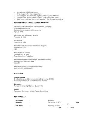 - Knowledge in BMS operations
- Knowledge in Fire Alarm operations
- Knowledge in PDA (Personal Digital Assistance) and MAXIMO
- Knowledge in Microsoft Office (Word, Excel and Power Point)
- Basic machining and electric arc welding / Oxy-Acetylene welding
SEMINARS AND TRAINING COURSES ATTENDED:
Technical Education Skills Development Authority
National Certificate – II
Refrigeration and Aircondition servicing
April 30, 2008
Airport Security And Safety Seminar
February 18, 2006
5’s Seminar
February 20, 2006
Airport Security Awareness Orientation Program
January 23, 2003
ASTI
Basic Hydraulic Seminar
October 15 – 16, 2002
Team Hydrotech Philippines
Airport Passenger Boarding Bridge (Airbridges) Training
January 18 – February 7, 2000
MIAA T2
Refrigeration and Airconditioning Training
March 1 – 31, 2000 MIAA T2
EDUCATION:
College Degree
B. S. Electronics and Communications Engineering (BS ECE)
Technological Institute of the Philippines, Manila
Secondary
Manuel A. Roxas High School, Quezon City
Primary
Tangaoan Elementary School, Piddig, Ilocos Norte
PERSONAL DATA
Nickname : Ronaldo
Birthdate : December 2, 1974 Age
: 41
Birth Place : Paranaque, Rizal
Sex : Male
 