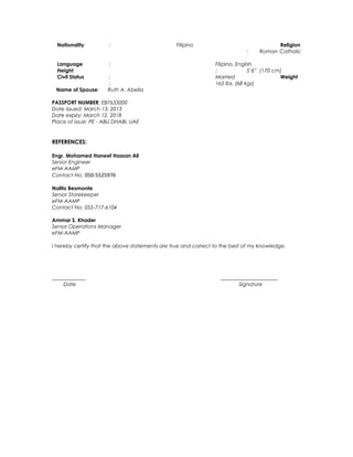 Nationality : Filipino Religion
: Roman Catholic
Language : Filipino, English
Height : 5’6” (170 cm)
Civil Status : Married Weight
: 165 lbs. (68 kgs)
Name of Spouse: Ruth A. Abella
PASSPORT NUMBER: EB7633000
Date issued: March 13, 2013
Date expiry: March 12, 2018
Place of issue: PE - ABU DHABI, UAE
REFERENCES:
Engr. Mohamed Haneef Hassan Ali
Senior Engineer
eFM-AAMP
Contact No. 050-5525976
Nolito Besmonte
Senior Storekeeper
eFM-AAMP
Contact No. 055-717-6104
Ammar S. Khader
Senior Operations Manager
eFM-AAMP
I hereby certify that the above statements are true and correct to the best of my knowledge.
_____________ ______________________
Date Signature
 