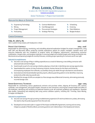 PAUL LODER, CTECH
St. John’s, NL  709.728.4185  bploder@nf.sympatico.ca
Connect on LinkedIn
Senior Technician  Project Cost Controller
HIGHLIGHTED AREAS OF EXPERTISE
 Engineering Technology
 Mining
 Project Management
 Forecasting
 Contract Mobilization
 Cost Management
 Procurement Strategies
 Strategic Planning
 Scheduling
 Invoicing
 Client Relations
 Budget Analysis
CAREER EXPERIENCE
Vale, St. John’s, NL 1997 – 2016
Vale is a global mining company with headquarters in Brazil
PROJECT COST CONTROLS 2004 – 2016
Responsible for administering, monitoring, and controlling advanced exploration budgets for project management, using
both SAP and Microsoft Office; producing monthly expenditure reports for project managers. Assisted senior and
executive leadership with the completion of projects within all budgetary requirements, coordinating contractor
mobilization, change orders, and progress meetings in ensuring budget and schedule targets were being consistently met.
Monitored annual operating budgets & monthly forecasts, including project spending for contracts worth over $3M.
Selected Accomplishments
 Secured a cost savings of %50 in drilling expenditures as a result of obtaining a new drilling contractor with
advanced tools and technologies
 Saved $250K as part of a cost savings initiative; playing a critical role in identifying new savings opportunities
 Spearheaded the creation of a key fundraising initiative, Hockey Heroes for the Heart and Stroke NL,
encompassing employees from all levels, successfully raising over $60K through volunteerism and donations
 Generated and distributed detailed spending reports, allowing spending patterns to be identified, improving
productivity while reducing overall costs
 Modified the storage of drill core samples to a free storage area at Memorial University, eliminating previously
incurred storage costs
SENIOR GEOPHYSICAL TECHNICIAN 1997 – 2004
Responsible for coordinating various geophysical contracts and purchase orders; aligning all functions with contract
schedules, cost management, and project targets. Oversaw on-site contractors, ensuring the constant health and safety of
all employees, identifying and rectifying occupational hazards as per all corporate guidelines and regulations. Assessed
data quality, interpreting and analyzing data using various software systems, including GIS: Trimmap, Oasis Montaj,
Ermapper and Mapinfo.
Selected Accomplishments
 Secured cost savings through providing troubleshooting expertise to fix technical electronic probes, eliminating
the need to ship the probe equipment from the work site
 Developed and executed a plan in support of the Impact and Benefits Agreement, training and recruiting
Indigenous people of Newfoundland, promoting positive work relationships in the Geophysical industry
 