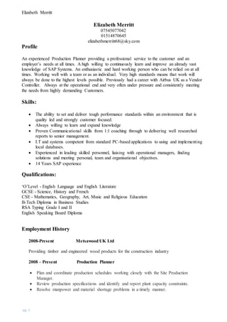 Elizabeth Merritt
pg. 1
Elizabeth Merritt
07545077042
01514870645
elizabethmerritt68@sky.com
Profile
An experienced Production Planner providing a professional service to the customer and an
employer’s needs at all times. A high willing to continuously learn and improve an already vast
knowledge of SAP Systems. An enthusiastic and hard working person who can be relied on at all
times. Working well with a team or as an individual. Very high standards means that work will
always be done to the highest levels possible. Previously had a career with Airbus UK as a Vendor
Controller. Always at the operational end and very often under pressure and consistently meeting
the needs from highly demanding Customers.
Skills:
 The ability to set and deliver tough performance standards within an environment that is
quality led and strongly customer focused.
 Always willing to learn and expand knowledge
 Proven Communicational skills from 1:1 coaching through to delivering well researched
reports to senior management.
 I.T and systems competent from standard PC-based applications to using and implementing
local databases.
 Experienced in leading skilled personnel, liaising with operational managers, finding
solutions and meeting personal, team and organisational objectives.
 14 Years SAP experience
Qualifications:
‘O’Level - English Language and English Literature
GCSE - Science, History and French
CSE - Mathematics, Geography, Art, Music and Religious Education
B-Tech Diploma in Business Studies
RSA Typing Grade I and II
English Speaking Board Diploma
Employment History
2008-Present Metsawood UK Ltd
Providing timber and engineered wood products for the construction industry
2008 – Present Production Planner
 Plan and coordinate production schedules working closely with the Site Production
Manager.
 Review production specifications and identify and report plant capacity constraints.
 Resolve manpower and material shortage problems in a timely manner.
 