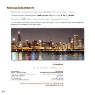 12
Admission and Enrollment
The admission process involves the presentation of the application form and may require an interview.
The application form is available online at www.globalsmp.com, or by calling Tel. +34 91 568 96 64.
Program fee is 18.500 €. It covers teaching sessions, program materials, coffees, lunches.
A hotel block reservation will be available for participants both in Chicago (Intercontinental Hotel) and Madrid
(NH Nuñez de Balboa Hotel) with special rates.
Information
For further information on the GSMP, please contact:
Yvonne Sánchez
Associate Director Top Management Programs
IE Business School - Executive Education
Serrano, 99
28006 Madrid
Tel.: +34 91 568 96 64
Yvonne.Sanchez@ie.edu
Find out what last year’s participants think about their GSMP experience:
www.globalsmp.com
Ron Bendersky
Director Executive Education
The University of Chicago Booth School of Business
450 N Cityfront Plaza Drive
Chicago, Illinois 60611
Tel.: (312) 464-8732
ron.bendersky@ChicagoBooth.edu
 