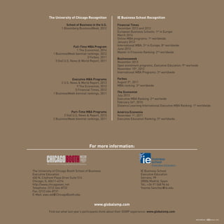 ARTES GRÁFICAS desde 1918
The University of Chicago Recognition
School of Business in the U.S.
1 Bloomberg BusinessWeek, 2012
Full-Time MBA Program
1 The Economist, 2014
1 BusinessWeek biennial rankings, 2012
3 Forbes, 2011
5 (tie) U.S. News & World Report, 2011
Executive MBA Programs
2 U.S. News & World Report, 2013
9 The Economist, 2013
5 Financial Times, 2012
1 BusinessWeek biennial rankings, 2011
Part-Time MBA Programs
2 (tie) U.S. News & Report, 2013
2 BusinessWeek biennial rankings, 2011
IE Business School Recognition
Financial Times
December 2013 and 2012
European Business Schools: 1st
in Europe
March 2014
Online MBA programs: 1st
worldwide
January 2012
International MBA: 3rd
in Europe, 8th
worldwide
June 2012
Master in Finances Ranking: 2nd
worldwide
Businessweek
November 2013
Open enrolment programs, Executive Education: 9th
worlwide
November 15th
, 2012
International MBA Programs: 3rd
worldwide
Forbes
August 3th
, 2011
MBA ranking: 3rd
worldwide
The Economist
July 2013
Executive MBA Ranking: 2nd
worlwide
February 24th
, 2010
Distance Learning International Executive MBA Ranking: 1st
worldwide
América Economía
November 1st
, 2011
Executive Education Ranking: 5th
worldwide
For more information:
www.globalsmp.com
Find out what last year’s participants think about their GSMP experience: www.globalsmp.com
IE Business School
Executive Education
Serrano, 99
28006 Madrid. Spain
Tel.: +34 91 568 96 64
Yvonne.Sanchez@ie.edu
The University of Chicago Booth School of Business
Executive Education
450 N. Cityfront Plaza Drive Suite 514
Chicago, IL 60611-4316
http://www.chicagoexec.net
Telephone: (312) 464-8732
Fax: (312) 464-8731
E-Mail: exec.ed@ChicagoBooth.edu
 