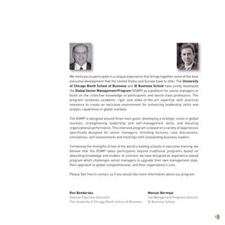 We invite you to participate in a unique experience that brings together some of the best
executive development that the United States and Europe have to offer. The University
of Chicago Booth School of Business and IE Business School have jointly developed
the Global Senior Management Program (GSMP) as a platform for senior managers to
build on the collective knowledge of participants and world-class professors. The
program combines academic rigor and state-of-the-art expertise with practical
relevance to create an exclusive environment for enhancing leadership skills and
analytic capabilities in global markets.
The GSMP is designed around three main goals: developing a strategic vision in global
markets, strengthening leadership and self-management skills, and boosting
organizational performance. This intensive program is based on a variety of experiences
specifically designed for senior managers, including lectures, case discussions,
simulations, self-assessments and meetings with outstanding business leaders.
Combining the strengths of two of the world’s leading schools in executive training, we
believe that the GSMP takes participants beyond traditional programs based on
absorbing knowledge and models. In contrast, we have designed an experience-based
program which challenges senior managers to upgrade their own management style,
their approach to global competitiveness, and their organization’s core.
Please feel free to contact us if you would like more information about our program.
Ron Bendersky Manuel Bermejo
Director Executive Education Top Management Programs Director
The University of Chicago Booth School of Business IE Business School
1
 