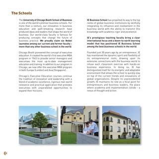 The University of Chicago Booth School of Business
is one of the world’s premier business schools. For
more than a century, our innovation in business
education and path-breaking research have
produced ideas and leaders that shape the world of
business. Our world-class faculty is famous for
producing concepts that change the future of
business practice. We proudly claim six Nobel
laureates among our current and former faculty -
more than any other business school in the world.
Chicago Booth pioneered the concept of executive
education. It created the world’s first executive MBA
program in 1943 to provide senior managers and
executives the most up-to-date management
education and training. In addition to our program in
Chicago, we now offer the executive MBA program
in both Europe (London) and Asia (Singapore).
Chicago’s Executive Education courses continue
the tradition of innovation and leadership with a
blend of academic excellence, rigorous real-world
relevance and practical application that provides
executives with unparalleled opportunities to
expand their horizons.
IE Business School has propelled its way to the top
ranks of global business institutions by skillfully
integrating its influence and involvement in the
business world with the ability to transmit this
knowledge with academic rigor and excellence.
IE’s prestigious teaching faculty bring a clear
international focus and a down-to-earth learning
model that has positioned IE Business School
among the best business schools in the world.
Founded just 30 years ago by an entrepreneur, IE
has maintained the dynamic spirit and flexibility of
its entrepreneurial roots, drawing upon its
extensive connections with the business world to
infuse each classroom exercise with hands-on
business experience. In doing so, IE has
distinguished itself for its energetic and adaptable
environment that allows the school to quickly stay
on top of the current trends and innovations of
global organizations. Despite its unprecedented
growth, IE maintains its role as a focal point for
entrepreneurs and business leaders, the place
where academia and implementation collide - a
nexus of thought and action.
2
The Schools
 