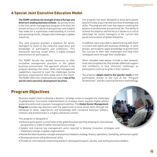 Business leaders have to develop a dynamic, strategic vision to navigate the challenges
of globalization. Successful implementation of strategic vision requires highly refined
leadership skills and crossover management abilities. The Global Senior Management
Program provides top directors with the opportunity to hone these skills through the
exchange of ideas, experiences and knowledge with renowned business leaders,
scholars and professionals in a highly interactive context.
This program is designed to
• Enhance participants’ current view of the global business world by drawing on international
perspectives in order to better forecast future trends.
• Update and improve top management skills required to develop innovative strategies and
implement change in global organizations.
• Review the latest business concepts and practices related to strategy, finance, operations, marketing, and human capital.
• Develop personal and professional skills.
• Provide an international networking platform among participants, faculty, and visiting business leaders.
3
Program Objectives
A Special Joint Executive Education Model
Global Senior Management Program 2015
www.globalsmp.com
The GSMP combines the strength of two of Europe and
America’s leading business schools. By joining forces
in the first senior management program of its kind, the
schools bring a rich blend of perspectives and insights
that make for a superlative understanding of current
and upcoming trends, changes and challenges in global
industries.
This joint program provides a platform for senior
managers to build on the collective experience and
knowledge of participants and professors. This
interactive learning model offers a highly-charged
environment for participants.
The GSMP faculty has pooled resources to offer
innovative management practices in the global
business environment. The approach utilized in the
program develops the vision, skills and management
capabilities required to meet the challenges facing
business organizations both today and in the future.
The GSMP offers the combined know how of two of the
world’s best executive development faculties.
The program has been designed to drive participants
beyond simply acquiring new business knowledge and
skills. The program will cover key aspects involving the
balance of professional and personal life. The ability to
achieve this balance and the focus it allows is a critical
advantage for senior managers in the current fast
paced environment of global industries.
In addition, each executive is asked to bring with them
a current and significant business challenge. In work
groups, participants apply knowledge acquired from
the courses to their own challenges and help their
colleagues work through their challenges.
Other valuable take-aways include a new network,
tools and competencies that provide additional support
and confidence to face imminent challenges as
participants continue to grow in their careers.
The program adapts itself to the specific needs of the
participants thanks to the role of the “Program
Orchestrator” and the Learning Partners methodology.
 