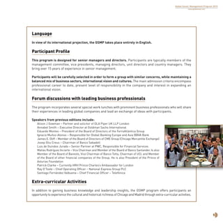 5
Global Senior Management Program 2015
www.globalsmp.com
Language
In view of its international projection, the GSMP takes place entirely in English.
Participant Profile
This program is designed for senior managers and directors. Participants are typically members of the
management committee, vice presidents, managing directors, unit directors and country managers. They
bring over 15 years of experience in senior management.
Participants will be carefully selected in order to form a group with similar concerns, while maintaining a
balanced mix of business sectors, international vision and cultures. The main admission criteria encompass
professional career to date, present level of responsibility in the company and interest in expanding an
international vision.
Forum discussions with leading business professionals
The program incorporates several special work lunches with prominent business professionals who will share
their experiences in leading global companies and lead an exchange of ideas with participants.
Speakers from previous editions include:
Alison J Gowman – Partner and solicitor of DLA Piper UK LLP London
Annabel Smith – Executive Director at Goldman Sachs International
Eduardo Montes – President of the Board of Directors of the FerroAtlántica Group
Ignacio Muñoz-Alonso – Responsible for Global Banking Europe and Asia BBVA Bank
James E. Oliff – Member of the Board of Directors of CME Group (Chicago Mercantile Exchange)
Josep Oliu Creus – Chairman of Banco Sabadell
Luis de Guindos Jurado – Senior Partner at PWC, Responsible for Financial Services
Matías Rodríguez Inciarte – Vice Chairman and Member of the Board of Banco Santander. Is also
Member of the Board of Banesto, Vice Chairman of Banco Totta, Chairman of UCI, and Member
of the Board of other financial companies of the Group. He is also President of the Prince of
Asturias Foundation
Patrick Clarke – Currently HRH Prince Charles’s Ambassador for London
Ray O’Toole – Chief Operating Officer – National Express Group PLC
Santiago Fernández Valbuena – Chief Financial Officer – Telefónica
Extra-curricular Activities
In addition to gaining business knowledge and leadership insights, the GSMP program offers participants an
opportunity to experience the cultural and historical richness of Chicago and Madrid through extra-curricular activities.
 