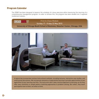 6
Program Calendar
The GSMP has been designed to balance the schedule of a busy executive while maximizing the learning of a
comprehensive management program. In order to achieve this, the program has been divided into 2 separate
residential modules:
A typical day incorporates various instructional methods, including lectures, interactive case studies, and
small group discussions. We incorporate elements of experiential learning to provide opportunities to test
application of your learning real time. The instructors don’t take a tactical approach to learning, nor do they
offer easy checklists or simple pattern matching approaches to problem solving. But rather, they teach
participants how to think, not what to think.
First In-Class Module
Sunday 17 - Friday 22 May 2015
University of Chicago Booth School of Business, Gleacher Center, Chicago, USA
 