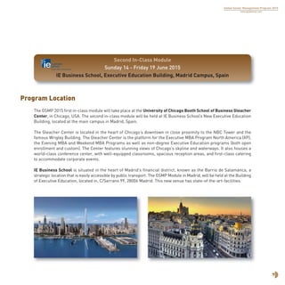 7
Global Senior Management Program 2015
www.globalsmp.com
Program Location
The GSMP 2015 first in-class module will take place at the University of Chicago Booth School of Business Gleacher
Center, in Chicago, USA. The second in-class module will be held at IE Business School’s New Executive Education
Building, located at the main campus in Madrid, Spain.
The Gleacher Center is located in the heart of Chicago’s downtown in close proximity to the NBC Tower and the
famous Wrigley Building. The Gleacher Center is the platform for the Executive MBA Program North America (XP),
the Evening MBA and Weekend MBA Programs as well as non-degree Executive Education programs (both open
enrollment and custom). The Center features stunning views of Chicago’s skyline and waterways. It also houses a
world-class conference center, with well-equipped classrooms, spacious reception areas, and first-class catering
to accommodate corporate events.
IE Business School is situated in the heart of Madrid’s financial district, known as the Barrio de Salamanca, a
strategic location that is easily accessible by public transport. The GSMP Module in Madrid, will be held at the Building
of Executive Education, located in, C/Serrano 99, 28006 Madrid. This new venue has state-of the-art-facilities.
Second In-Class Module
Sunday 14 - Friday 19 June 2015
IE Business School, Executive Education Building, Madrid Campus, Spain
 