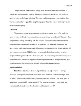 Garner 10
The participants for this online survey were 109 undergraduate students in an
intro-level communication course at The George Washington University. The students
received extra credit for participating. The extra-credit was given to every student after
they handed in a hard copy of the completion page of the online survey to their professor,
maintaining anonymity.
Procedure
The students were given one week to complete the online survey. The students
received extra credit after the entire class completed the survey, and only if the entire class
completed the survey, which they did. This practice allowed students to be confident in
their anonymity. The survey consisted of 20 questions. The professor distributed the
survey to her students through email. 109 students were administered the survey, and 110
surveys were completed. All 110 surveys were compiled into data sets that were then
analyzed. The response rate was 100 percent, this 100 percent response rate was expected
because the extra credit was only provided if every member of the class participated. We
therefore assume that a student accidentally submitted an extra response.
Instrumentation
Social tendency. Seven items on 5-point Likert scales (1 = never, 5 = always)
measured participants’ tendency to value their social lives over academics. Sample items
included: “Do you make social plans through text messages in class?”, and “How often do
you choose your social life over academics?” The internal consistency of the scale was
deemed satisfactory: Crombach’s alpha for social tendency was .87.
 
