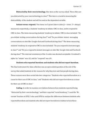 Garner 11
Distracted by their own technology. One item on the survey asked, “How often are
you distracted by your own technology in class?” This item is crucial in measuring the
distractibility of the student and will be used as the dependent variable.
Initiate versus respond. Two items on 5-point Likert scales (1 = never, 5 = always)
measured, respectively, a students’ tendency to initiate CMC in class, and to respond to
CMC in class. The items measuring students’ tendency to initiate CMC in class included: “Do
you initiate texting conversations during class?” and “Do you initiate instant messaging
conversations on sites like Google-chat and Facebook during class?” The items measuring
students’ tendency to respond to CMC in class included: “Do you respond to text messages
in class?” and “Do you respond to instant messages on sites like Google-chat and Facebook
during class?” The internal consistency of the 2 scales was deemed acceptable: Crombach’s
alpha for “intiate” was .65, and for “respond” was .69.
Students who reported boredom and students who did not report boredom.
The final instrument for data collection was an open ended question at the end of the
survey that asked students to list reasons for why they text and chat people during class.
These reasons were then sorted into two categories: “Students who reported boredom as a
cause for their use of CMC in class,” and “Students who did not report boredom as a cause
for their use of CMC in class.”
Coding. In order to examine correlations between how students reported being
“distracted by their own technology,” and their reported “social tendency,” I used the ‘Bi-
variate’ function in SPSS. I also used SPSS to analyze the differences between students who
reported boredom and students who did not report boredom in relation to how those
 