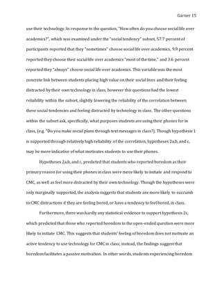 Garner 15
use their technology. In response to the question, “How often do you choose social life over
academics?”, which was examined under the “social tendency” subset, 57.7 percent of
participants reported that they “sometimes” choose social life over academics, 9.9 percent
reported they choose their social life over academics “most of the time,” and 3.6 percent
reported they “always” choose social life over academics. This variable was the most
concrete link between students placing high value on their social lives and their feeling
distracted by their own technology in class, however this questions had the lowest
reliability within the subset, slightly lowering the reliability of the correlation between
these social tendencies and feeling distracted by technology in class. The other questions
within the subset ask, specifically, what purposes students are using their phones for in
class, (e.g. “Do you make social plans through text messages in class?). Though hypothesis 1
is supported through relatively high reliability of the correlation, hypotheses 2a,b, and c,
may be more indicative of what motivates students to use their phones.
Hypotheses 2a,b, and c, predicted that students who reported boredom as their
primary reason for using their phones in class were more likely to initiate and respond to
CMC, as well as feel more distracted by their own technology. Though the hypotheses were
only marginally supported, the analysis suggests that students are more likely to succumb
to CMC distractions if they are feeling bored, or have a tendency to feel bored, in class.
Furthermore, there was hardly any statistical evidence to support hypothesis 2c,
which predicted that those who reported boredom to the open-ended question were more
likely to initiate CMC. This suggests that students’ feeling of boredom does not motivate an
active tendency to use technology for CMC in class; instead, the findings suggest that
boredom facilitates a passive motivation. In other words, students experiencing boredom
 
