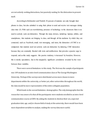 Garner 16
are not actively seeking distractions, but passively waiting for the distraction to present
itself.
According to Bohlander and Tindell, 92 percent of students not only brought their
phones to class, but also admitted to using their phone to send and receive text messages during
class time (3). With such an overwhelming presence of technology in the classroom there is no
need to actively seek out distraction. Through the many devices, including: laptops, tablets, and
smartphones, that students are bringing to class, and through all the mediums by which they are
connected, such as: Facebook, email, text messaging, and more, the distraction of CMC is so
omnipotent that students need not actively seek out distraction by initiating CMC interaction
because they are constantly flooded with texts and notifications that provoke a passive urge to
respond, and as this study suggests: this passive tendency is increased by boredom. However,
this is mostly speculation, due to the marginally significant correlations revealed by the t-test
between these variables.
There were several limitations to this study. The first was the sample of participants
was 109 students in an intro level communication class at The George Washington
University. Perhaps if the surveys were distributed across more classes in more
departments within the university, or better yet, other universities throughout the world,
the data would be more representative of the entire collegiate population.
Which leads to the second limitation: demographics. The only demographic that the
researcher was aware of is that all the participants were students enrolled in an intro-level
communication course at GWU. By asking the students to disclose their sex, expected
graduation date, age, and/or chosen field of study at the university, there would have been
more dependent variables to analyze, making the survey data more useful.
 