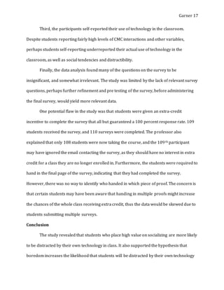 Garner 17
Third, the participants self-reported their use of technology in the classroom.
Despite students reporting fairly high levels of CMC interactions and other variables,
perhaps students self-reporting underreported their actual use of technology in the
classroom, as well as social tendencies and distractibility.
Finally, the data analysis found many of the questions on the survey to be
insignificant, and somewhat irrelevant. The study was limited by the lack of relevant survey
questions, perhaps further refinement and pre testing of the survey, before administering
the final survey, would yield more relevant data.
One potential flaw in the study was that students were given an extra-credit
incentive to complete the survey that all but guaranteed a 100 percent response rate. 109
students received the survey, and 110 surveys were completed. The professor also
explained that only 108 students were now taking the course, and the 109th participant
may have ignored the email contacting the survey, as they should have no interest in extra
credit for a class they are no longer enrolled in. Furthermore, the students were required to
hand in the final page of the survey, indicating that they had completed the survey.
However, there was no way to identify who handed in which piece of proof. The concern is
that certain students may have been aware that handing in multiple proofs might increase
the chances of the whole class receiving extra credit, thus the data would be skewed due to
students submitting multiple surveys.
Conclusion
The study revealed that students who place high value on socializing are more likely
to be distracted by their own technology in class. It also supported the hypothesis that
boredom increases the likelihood that students will be distracted by their own technology
 