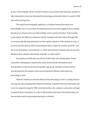 Garner 18
in class. These findings will be essential to future research into what motivates students to
allow themselves to become distracted by technology, particularly when it is used for CMC
interactions during class.
The study found marginally significant correlation between boredom and
distractibility; this is an area that should be focused on more thoroughly in future studies.
Boredom was shown to increase distractibility, but in a passive function. Future studies
could analyze the differences between actively seeking social interactions through CMC,
versus passively allowing distraction to interrupt the attention of the students in class. A
research question that would be interesting for future studies to examine would be, “Are
there any motivations, characteristics, or values that pertain to students that increase the
likelihood that a student will actively seek CMC as a distraction?”
One primary variable that was left out of this study was demographics. Future
researchers attempting to replicate this study should include information about
demographics so that trends between gender, age, grade, and field of study could be
incorporated into the analysis of how social tendencies influence distractions by
technology in class.
Students’ tendency to become distracted by technology in class is causing reduced
learning. By understanding what influences motivate a student to become distracted, and
resort to using technology for CMC social interactions, the academic community can begin
to pinpoint those motivations in order to find solutions that may reduce this tendency to
become distracted during academic pursuits of all kinds.
 