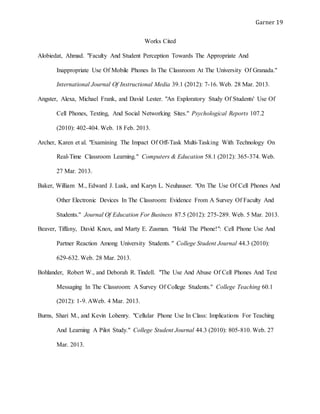 Garner 19
Works Cited
Alobiedat, Ahmad. "Faculty And Student Perception Towards The Appropriate And
Inappropriate Use Of Mobile Phones In The Classroom At The University Of Granada."
International Journal Of Instructional Media 39.1 (2012): 7-16. Web. 28 Mar. 2013.
Angster, Alexa, Michael Frank, and David Lester. "An Exploratory Study Of Students' Use Of
Cell Phones, Texting, And Social Networking Sites." Psychological Reports 107.2
(2010): 402-404. Web. 18 Feb. 2013.
Archer, Karen et al. "Examining The Impact Of Off-Task Multi-Tasking With Technology On
Real-Time Classroom Learning." Computers & Education 58.1 (2012): 365-374. Web.
27 Mar. 2013.
Baker, William M., Edward J. Lusk, and Karyn L. Neuhauser. "On The Use Of Cell Phones And
Other Electronic Devices In The Classroom: Evidence From A Survey Of Faculty And
Students." Journal Of Education For Business 87.5 (2012): 275-289. Web. 5 Mar. 2013.
Beaver, Tiffany, David Knox, and Marty E. Zusman. "Hold The Phone!": Cell Phone Use And
Partner Reaction Among University Students." College Student Journal 44.3 (2010):
629-632. Web. 28 Mar. 2013.
Bohlander, Robert W., and Deborah R. Tindell. "The Use And Abuse Of Cell Phones And Text
Messaging In The Classroom: A Survey Of College Students." College Teaching 60.1
(2012): 1-9. AWeb. 4 Mar. 2013.
Burns, Shari M., and Kevin Lohenry. "Cellular Phone Use In Class: Implications For Teaching
And Learning A Pilot Study." College Student Journal 44.3 (2010): 805-810. Web. 27
Mar. 2013.
 