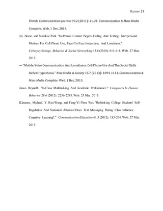 Garner 21
Florida Communication Journal 39.2 (2011): 11-21. Communication & Mass Media
Complete. Web. 1 Dec. 2013.
Jin, Borae, and Namkee Park. "In-Person Contact Begets Calling And Texting: Interpersonal
Motives For Cell Phone Use, Face-To-Face Interaction, And Loneliness."
Cyberpsychology, Behavior & Social Networking 13.6 (2010): 611-618. Web. 27 Mar.
2013.
--- "Mobile Voice Communication And Loneliness: Cell Phone Use And The Social Skills
Deficit Hypothesis." New Media & Society 15.7 (2013): 1094-1111. Communication &
Mass Media Complete. Web. 1 Dec. 2013.
Junco, Reynol1. "In-Class Multitasking And Academic Performance." Computers In Human
Behavior 28.6 (2012): 2236-2243. Web. 23 Mar. 2013.
Klausner, Michael, Y. Ken Wang, and Fang-Yi Flora Wei. "Rethinking College Students' Self-
Regulation And Sustained Attention:Does Text Messaging During Class Influence
Cognitive Learning?." Communication Education 61.3 (2012): 185-204. Web. 27 Mar.
2013.
 