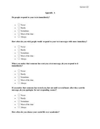 Garner 22
Appendix A
Do people respond to your texts immediately?
 Never
 Rarely
 Sometimes
 Most of the time
 Always
How often do you wish people would respond to your text messages with more immediacy?
 Never
 Rarely
 Sometimes
 Most of the time
 Always
When you notice that someone has sent you a text message, do you respond to it
immediately?
 Never
 Rarely
 Sometimes
 Most of the time
 Always
If you notice that someone has texted you, but not until several hours after they sent the
message, do you apologize for not responding sooner?
 Never
 Rarely
 Sometimes
 Most of the time
 Always
How often do you choose your social life over academics?
 