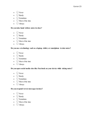 Garner 23
 Never
 Rarely
 Sometimes
 Most of the time
 Always
Do you take hand written notes in class?
 Never
 Rarely
 Sometimes
 Most of the time
 Always
Do you use a technology such as a laptop, tablet, or smartphone to take notes?
 Never
 Rarely
 Sometimes
 Most of the time
 Always
Do you open social media sites like Facebook on your device while taking notes?
 Never
 Rarely
 Sometimes
 Most of the time
 Always
Do you respond to text messages inclass?
 Never
 Rarely
 Sometimes
 Most of the time
 Always
 