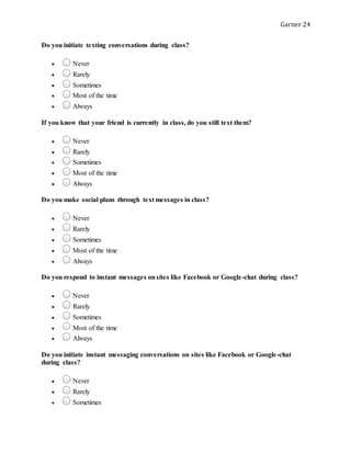 Garner 24
Do you initiate texting conversations during class?
 Never
 Rarely
 Sometimes
 Most of the time
 Always
If you know that your friend is currently in class, do you still text them?
 Never
 Rarely
 Sometimes
 Most of the time
 Always
Do you make social plans through text messages in class?
 Never
 Rarely
 Sometimes
 Most of the time
 Always
Do you respond to instant messages onsites like Facebook or Google-chat during class?
 Never
 Rarely
 Sometimes
 Most of the time
 Always
Do you initiate instant messaging conversations on sites like Facebook or Google-chat
during class?
 Never
 Rarely
 Sometimes
 