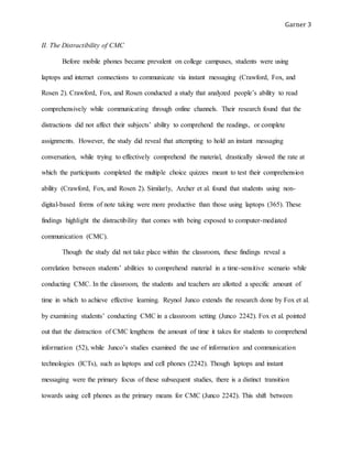 Garner 3
II. The Distractibility of CMC
Before mobile phones became prevalent on college campuses, students were using
laptops and internet connections to communicate via instant messaging (Crawford, Fox, and
Rosen 2). Crawford, Fox, and Rosen conducted a study that analyzed people’s ability to read
comprehensively while communicating through online channels. Their research found that the
distractions did not affect their subjects’ ability to comprehend the readings, or complete
assignments. However, the study did reveal that attempting to hold an instant messaging
conversation, while trying to effectively comprehend the material, drastically slowed the rate at
which the participants completed the multiple choice quizzes meant to test their comprehension
ability (Crawford, Fox, and Rosen 2). Similarly, Archer et al. found that students using non-
digital-based forms of note taking were more productive than those using laptops (365). These
findings highlight the distractibility that comes with being exposed to computer-mediated
communication (CMC).
Though the study did not take place within the classroom, these findings reveal a
correlation between students’ abilities to comprehend material in a time-sensitive scenario while
conducting CMC. In the classroom, the students and teachers are allotted a specific amount of
time in which to achieve effective learning. Reynol Junco extends the research done by Fox et al.
by examining students’ conducting CMC in a classroom setting (Junco 2242). Fox et al. pointed
out that the distraction of CMC lengthens the amount of time it takes for students to comprehend
information (52), while Junco’s studies examined the use of information and communication
technologies (ICTs), such as laptops and cell phones (2242). Though laptops and instant
messaging were the primary focus of these subsequent studies, there is a distinct transition
towards using cell phones as the primary means for CMC (Junco 2242). This shift between
 